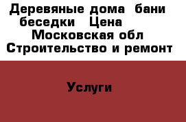 Деревяные дома, бани, беседки › Цена ­ 100 - Московская обл. Строительство и ремонт » Услуги   . Московская обл.